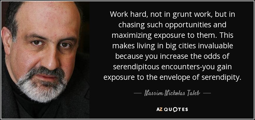 Work hard, not in grunt work, but in chasing such opportunities and maximizing exposure to them. This makes living in big cities invaluable because you increase the odds of serendipitous encounters-you gain exposure to the envelope of serendipity. - Nassim Nicholas Taleb