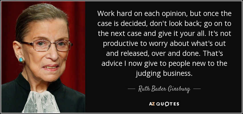 Work hard on each opinion, but once the case is decided, don't look back; go on to the next case and give it your all. It's not productive to worry about what's out and released, over and done. That's advice I now give to people new to the judging business. - Ruth Bader Ginsburg