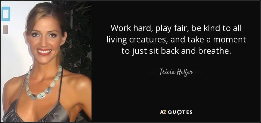 Work hard, play fair, be kind to all living creatures, and take a moment to just sit back and breathe. - Tricia Helfer