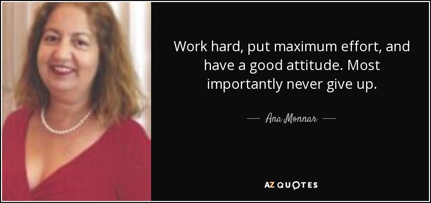 Work hard, put maximum effort, and have a good attitude. Most importantly never give up. - Ana Monnar