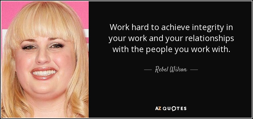 Work hard to achieve integrity in your work and your relationships with the people you work with. - Rebel Wilson