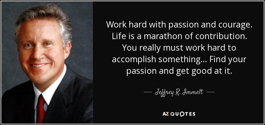 Work hard with passion and courage. Life is a marathon of contribution. You really must work hard to accomplish something... Find your passion and get good at it. - Jeffrey R. Immelt
