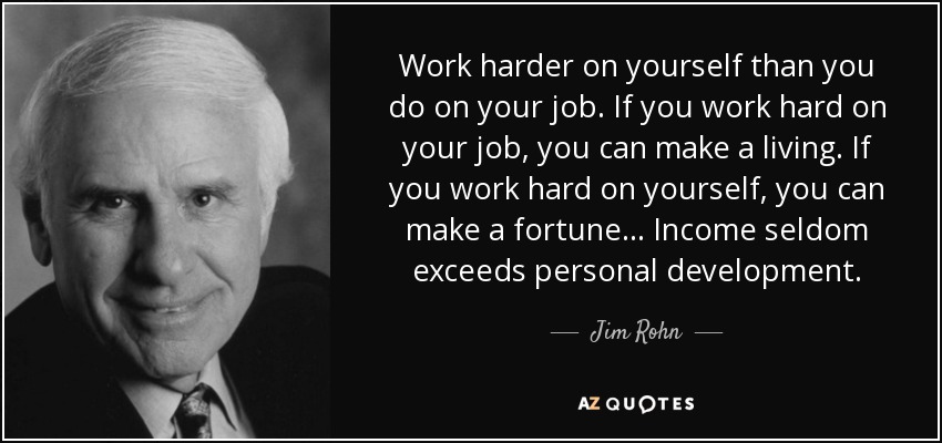 Work harder on yourself than you do on your job. If you work hard on your job, you can make a living. If you work hard on yourself, you can make a fortune... Income seldom exceeds personal development. - Jim Rohn