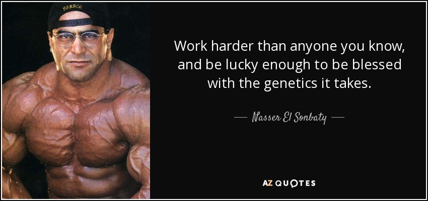 Work harder than anyone you know, and be lucky enough to be blessed with the genetics it takes. - Nasser El Sonbaty