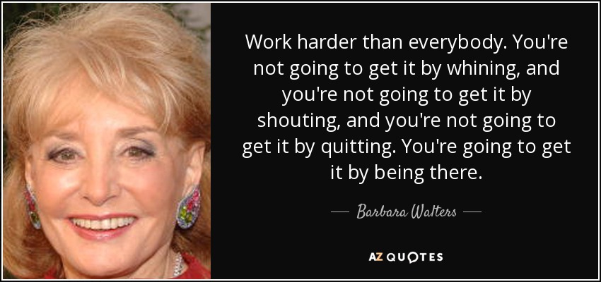 Work harder than everybody. You're not going to get it by whining, and you're not going to get it by shouting, and you're not going to get it by quitting. You're going to get it by being there. - Barbara Walters
