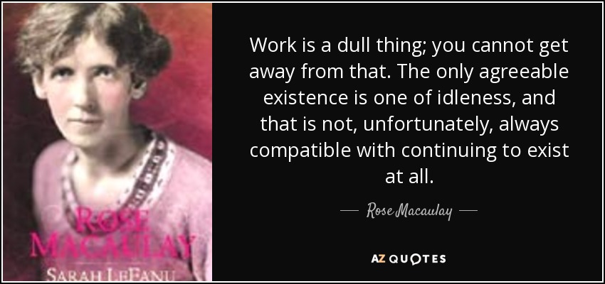 Work is a dull thing; you cannot get away from that. The only agreeable existence is one of idleness, and that is not, unfortunately, always compatible with continuing to exist at all. - Rose Macaulay