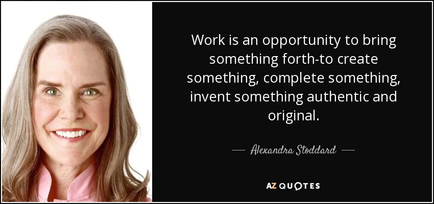 Work is an opportunity to bring something forth-to create something, complete something, invent something authentic and original. - Alexandra Stoddard