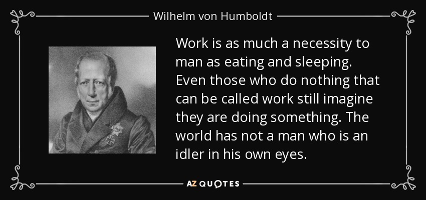 Work is as much a necessity to man as eating and sleeping. Even those who do nothing that can be called work still imagine they are doing something. The world has not a man who is an idler in his own eyes. - Wilhelm von Humboldt