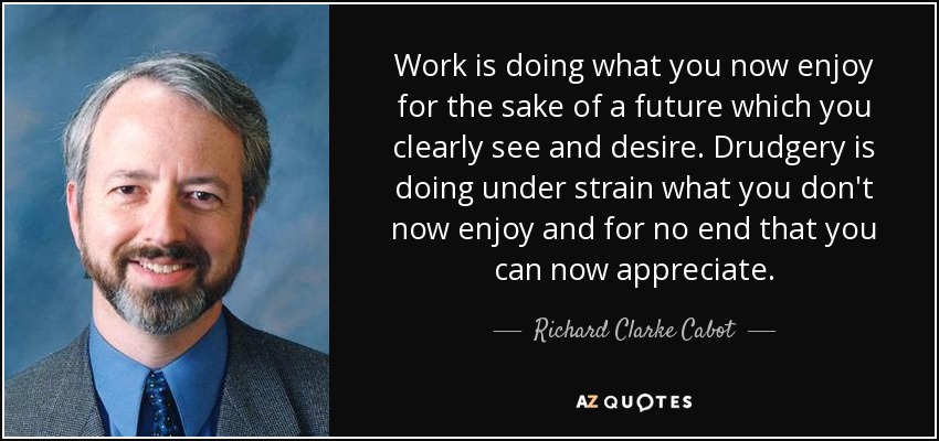 Work is doing what you now enjoy for the sake of a future which you clearly see and desire. Drudgery is doing under strain what you don't now enjoy and for no end that you can now appreciate. - Richard Clarke Cabot