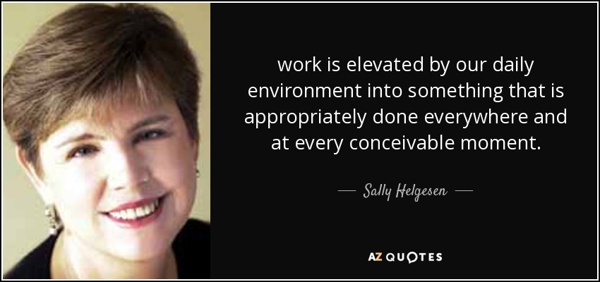 work is elevated by our daily environment into something that is appropriately done everywhere and at every conceivable moment. - Sally Helgesen