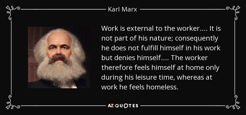 Work is external to the worker. . . . It is not part of his nature; consequently he does not fulfill himself in his work but denies himself. . . . The worker therefore feels himself at home only during his leisure time, whereas at work he feels homeless. - Karl Marx