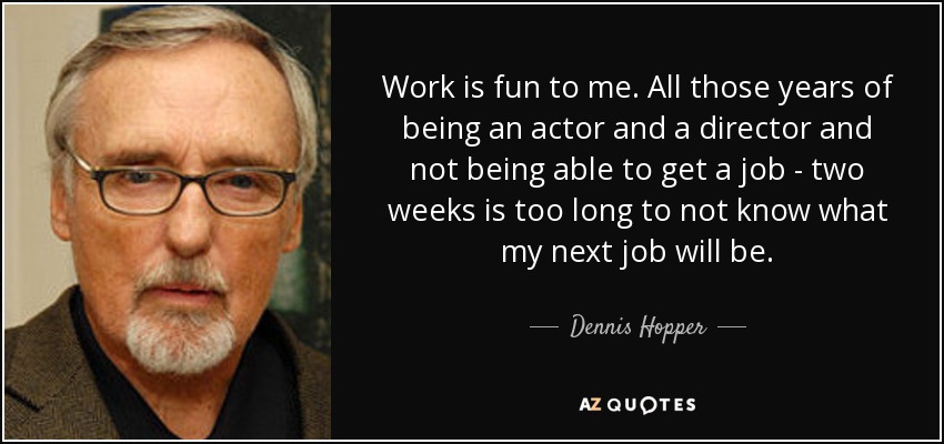 Work is fun to me. All those years of being an actor and a director and not being able to get a job - two weeks is too long to not know what my next job will be. - Dennis Hopper