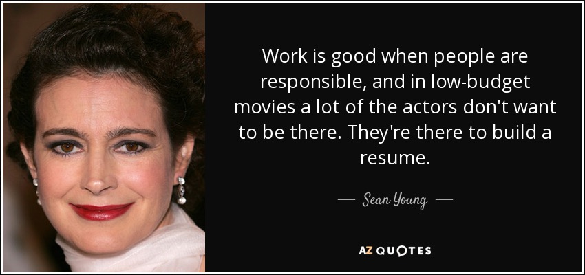 Work is good when people are responsible, and in low-budget movies a lot of the actors don't want to be there. They're there to build a resume. - Sean Young