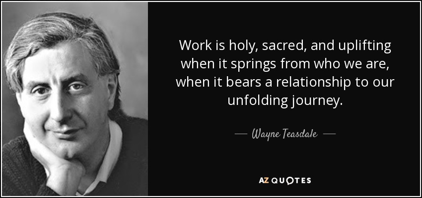 Work is holy, sacred, and uplifting when it springs from who we are, when it bears a relationship to our unfolding journey. - Wayne Teasdale