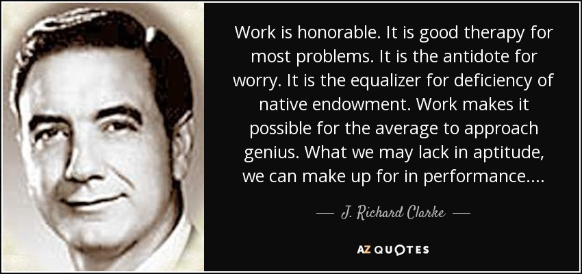 Work is honorable. It is good therapy for most problems. It is the antidote for worry. It is the equalizer for deficiency of native endowment. Work makes it possible for the average to approach genius. What we may lack in aptitude, we can make up for in performance. . . . - J. Richard Clarke