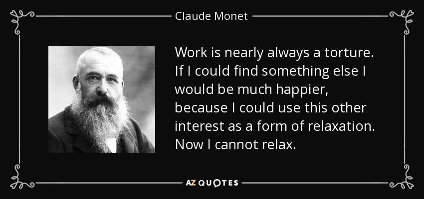 Work is nearly always a torture. If I could find something else I would be much happier, because I could use this other interest as a form of relaxation. Now I cannot relax. - Claude Monet