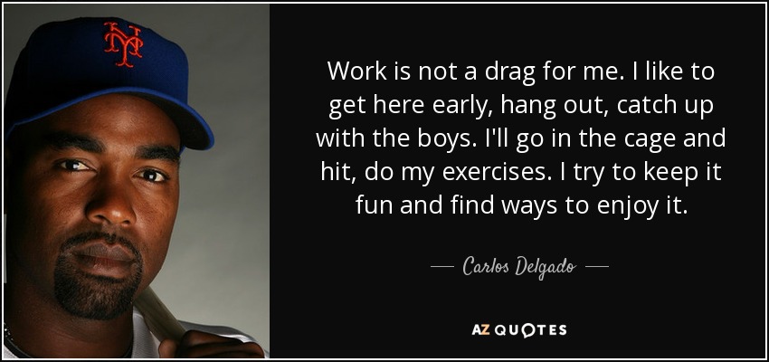 Work is not a drag for me. I like to get here early, hang out, catch up with the boys. I'll go in the cage and hit, do my exercises. I try to keep it fun and find ways to enjoy it. - Carlos Delgado