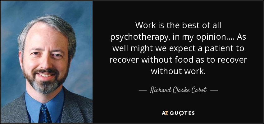 Work is the best of all psychotherapy, in my opinion. . . . As well might we expect a patient to recover without food as to recover without work. - Richard Clarke Cabot