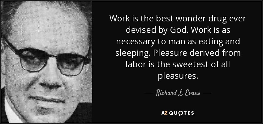 Work is the best wonder drug ever devised by God. Work is as necessary to man as eating and sleeping. Pleasure derived from labor is the sweetest of all pleasures. - Richard L. Evans