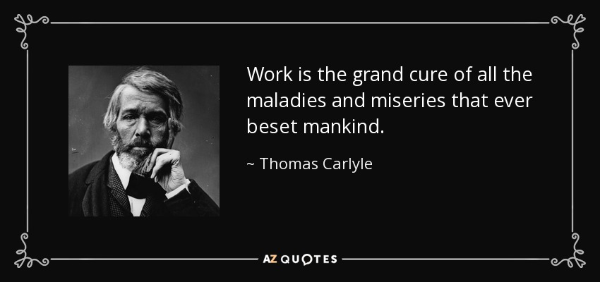Work is the grand cure of all the maladies and miseries that ever beset mankind. - Thomas Carlyle