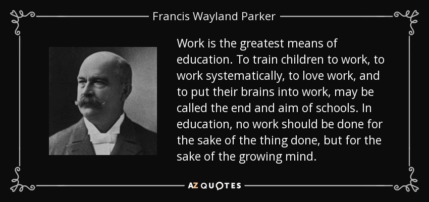 Work is the greatest means of education. To train children to work, to work systematically, to love work, and to put their brains into work, may be called the end and aim of schools. In education, no work should be done for the sake of the thing done, but for the sake of the growing mind. - Francis Wayland Parker