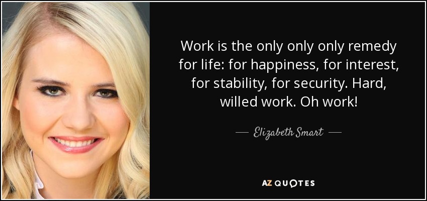 Work is the only only only remedy for life: for happiness, for interest, for stability, for security. Hard, willed work. Oh work! - Elizabeth Smart