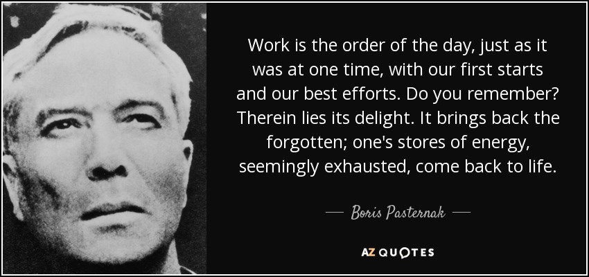 Work is the order of the day, just as it was at one time, with our first starts and our best efforts. Do you remember? Therein lies its delight. It brings back the forgotten; one's stores of energy, seemingly exhausted, come back to life. - Boris Pasternak