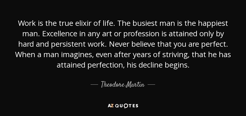 Work is the true elixir of life. The busiest man is the happiest man. Excellence in any art or profession is attained only by hard and persistent work. Never believe that you are perfect. When a man imagines, even after years of striving, that he has attained perfection, his decline begins. - Theodore Martin