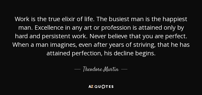 Work is the true elixir of life. The busiest man is the happiest man. Excellence in any art or profession is attained only by hard and persistent work. Never believe that you are perfect. When a man imagines, even after years of striving, that he has attained perfection, his decline begins. - Theodore Martin