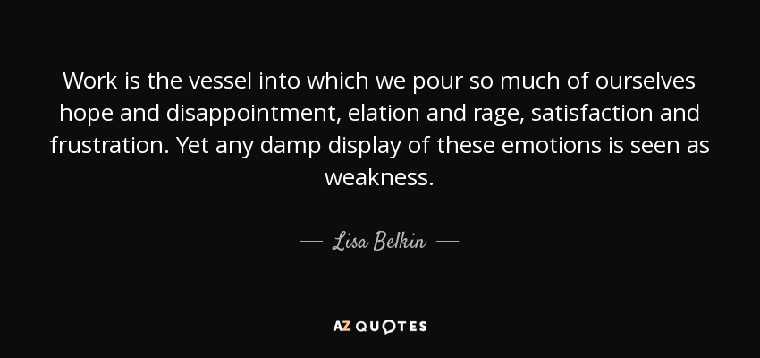 Work is the vessel into which we pour so much of ourselves hope and disappointment, elation and rage, satisfaction and frustration. Yet any damp display of these emotions is seen as weakness. - Lisa Belkin