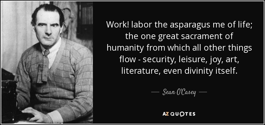 Work! labor the asparagus me of life; the one great sacrament of humanity from which all other things flow - security, leisure, joy, art, literature, even divinity itself. - Sean O'Casey