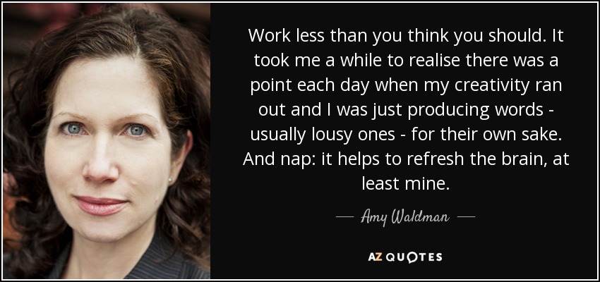 Work less than you think you should. It took me a while to realise there was a point each day when my creativity ran out and I was just producing words - usually lousy ones - for their own sake. And nap: it helps to refresh the brain, at least mine. - Amy Waldman