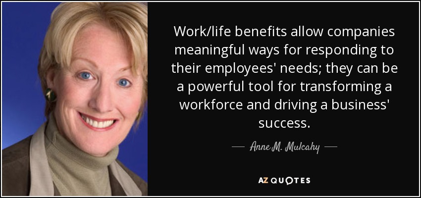 Work/life benefits allow companies meaningful ways for responding to their employees' needs; they can be a powerful tool for transforming a workforce and driving a business' success. - Anne M. Mulcahy