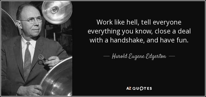 Work like hell, tell everyone everything you know, close a deal with a handshake, and have fun. - Harold Eugene Edgerton