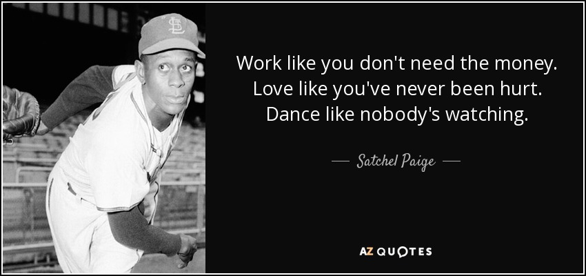Work like you don't need the money. Love like you've never been hurt. Dance like nobody's watching. - Satchel Paige