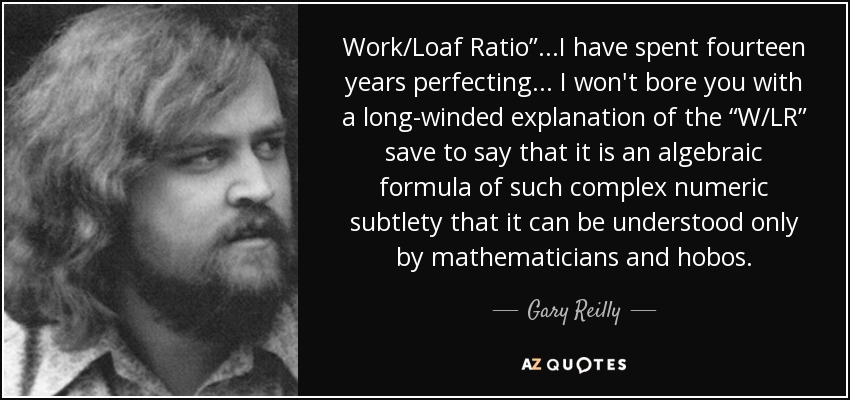 Work/Loaf Ratio”...I have spent fourteen years perfecting... I won't bore you with a long-winded explanation of the “W/LR” save to say that it is an algebraic formula of such complex numeric subtlety that it can be understood only by mathematicians and hobos. - Gary Reilly