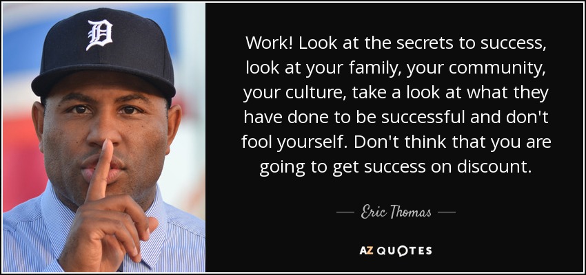 Work! Look at the secrets to success, look at your family, your community, your culture, take a look at what they have done to be successful and don't fool yourself. Don't think that you are going to get success on discount. - Eric Thomas