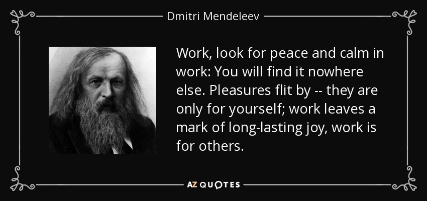 Work, look for peace and calm in work: You will find it nowhere else. Pleasures flit by -- they are only for yourself; work leaves a mark of long-lasting joy, work is for others. - Dmitri Mendeleev