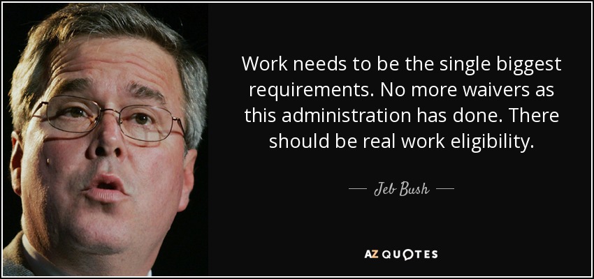 Work needs to be the single biggest requirements. No more waivers as this administration has done. There should be real work eligibility. - Jeb Bush