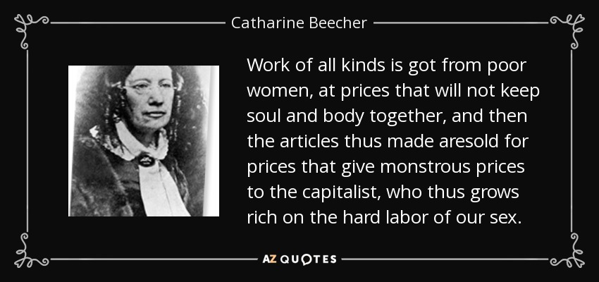 Work of all kinds is got from poor women, at prices that will not keep soul and body together, and then the articles thus made aresold for prices that give monstrous prices to the capitalist, who thus grows rich on the hard labor of our sex. - Catharine Beecher