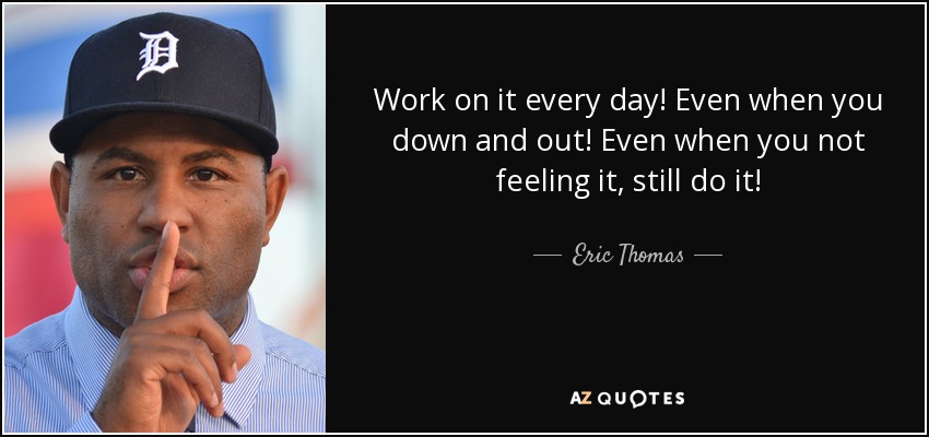 Work on it every day! Even when you down and out! Even when you not feeling it, still do it! - Eric Thomas