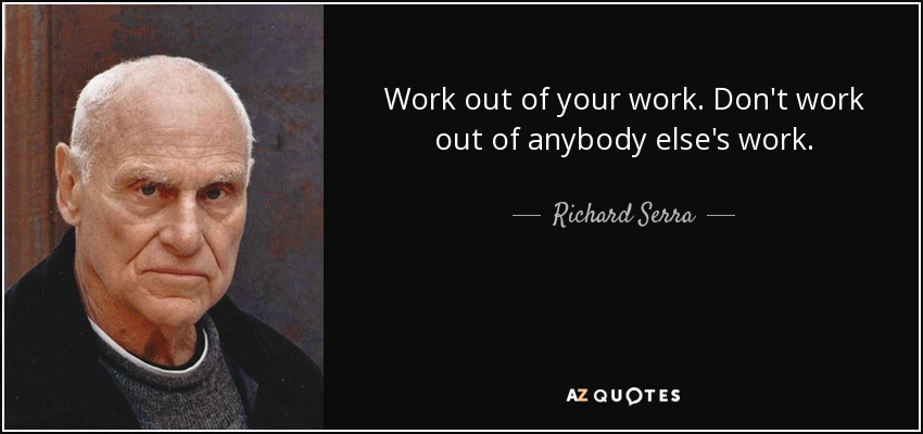 Work out of your work. Don't work out of anybody else's work. - Richard Serra