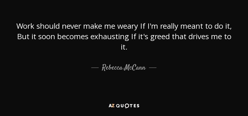 Work should never make me weary If I'm really meant to do it, But it soon becomes exhausting If it's greed that drives me to it. - Rebecca McCann
