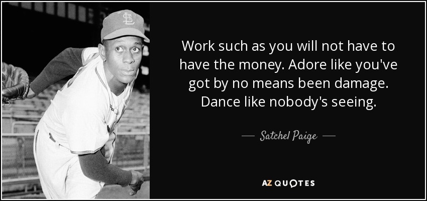 Work such as you will not have to have the money. Adore like you've got by no means been damage. Dance like nobody's seeing. - Satchel Paige