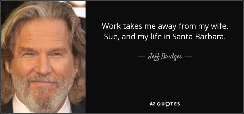 Work takes me away from my wife, Sue, and my life in Santa Barbara. - Jeff Bridges