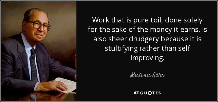 Work that is pure toil, done solely for the sake of the money it earns, is also sheer drudgery because it is stultifying rather than self improving. - Mortimer Adler