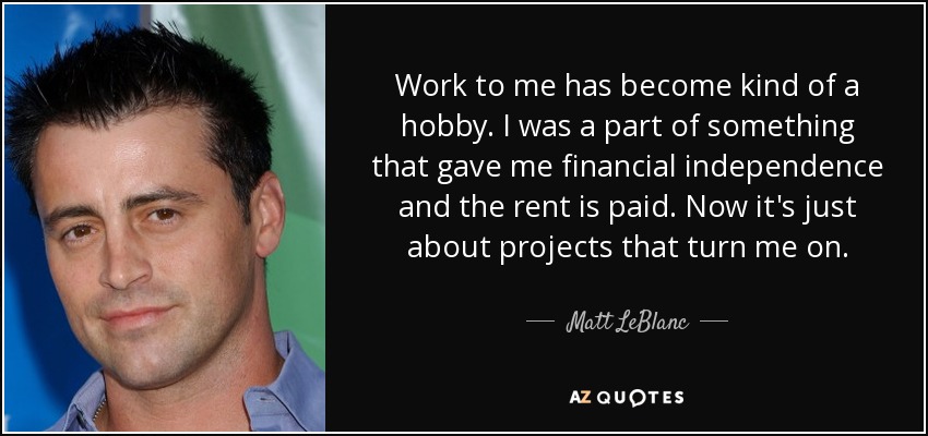 Work to me has become kind of a hobby. I was a part of something that gave me financial independence and the rent is paid. Now it's just about projects that turn me on. - Matt LeBlanc