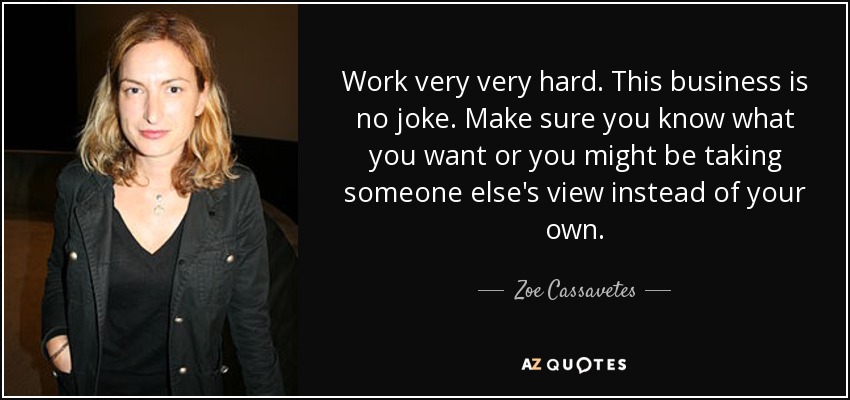 Work very very hard. This business is no joke. Make sure you know what you want or you might be taking someone else's view instead of your own. - Zoe Cassavetes