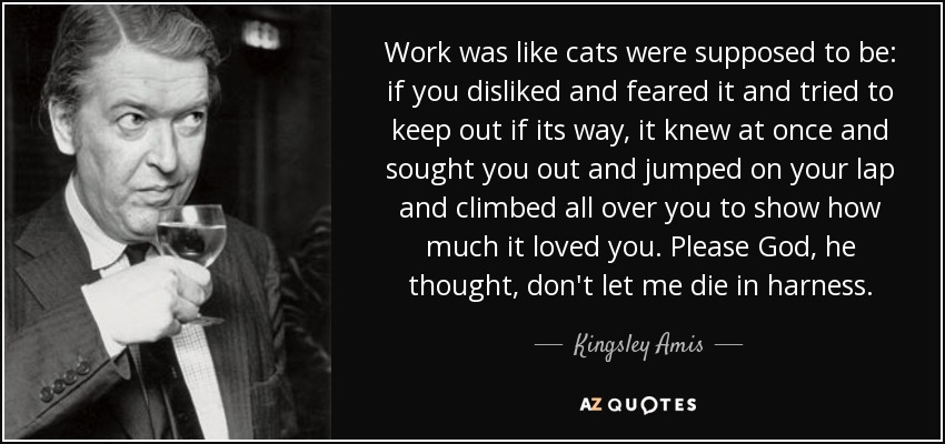 Work was like cats were supposed to be: if you disliked and feared it and tried to keep out if its way, it knew at once and sought you out and jumped on your lap and climbed all over you to show how much it loved you. Please God, he thought, don't let me die in harness. - Kingsley Amis