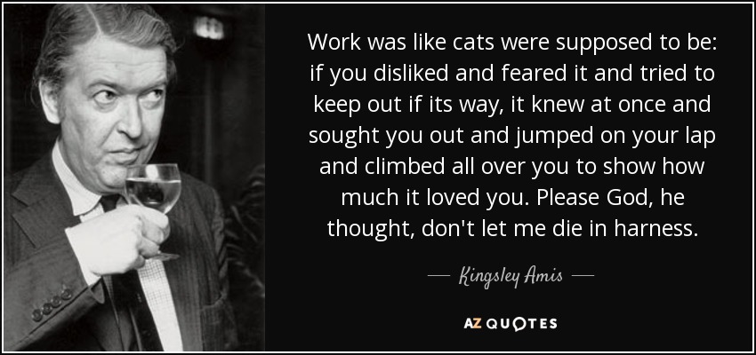 Work was like cats were supposed to be: if you disliked and feared it and tried to keep out if its way, it knew at once and sought you out and jumped on your lap and climbed all over you to show how much it loved you. Please God, he thought, don't let me die in harness. - Kingsley Amis